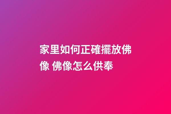 家里如何正確擺放佛像 佛像怎么供奉